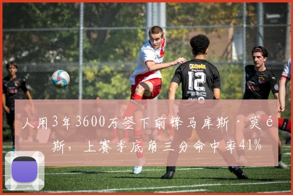 人用3年3600万签下前锋马库斯·莫里斯,上赛季底角三分命中率41%