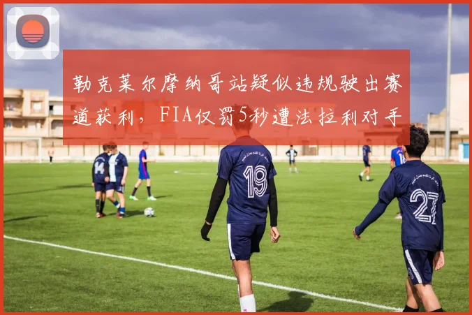 勒克莱尔摩纳哥站疑似违规驶出赛道获利,FIA仅罚5秒遭法拉利对手集体炮轰