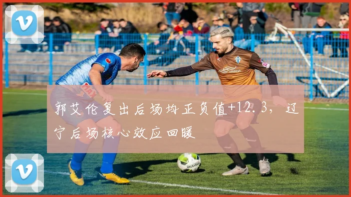 郭艾伦复出后场均正负值+12.3，辽宁后场核心效应回暖