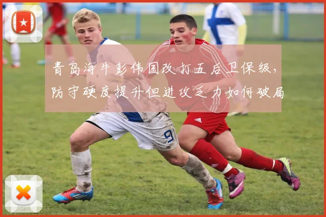 青岛海牛彭伟国改打五后卫保级,防守硬度提升但进攻乏力如何破局?